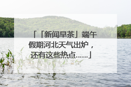 「新闻早茶」端午假期河北天气出炉，还有这些热点……