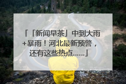 「新闻早茶」中到大雨+暴雨！河北最新预警，还有这些热点……