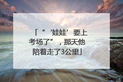 “‘娃娃’要上考场了”，那天他陪着走了3公里
