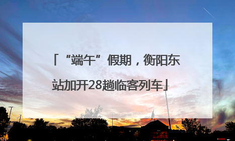 “端午”假期，衡阳东站加开28趟临客列车