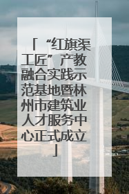 “红旗渠工匠”产教融合实践示范基地暨林州市建筑业人才服务中心正式成立