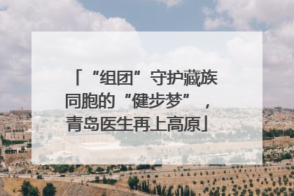 “组团”守护藏族同胞的“健步梦”，青岛医生再上高原