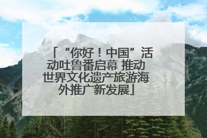 “你好！中国”活动吐鲁番启幕 推动世界文化遗产旅游海外推广新发展