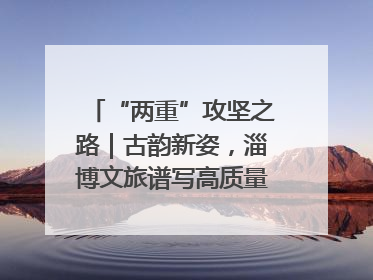 “两重”攻坚之路｜古韵新姿，淄博文旅谱写高质量发展新篇