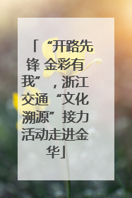 “开路先锋 金彩有我”，浙江交通“文化溯源”接力活动走进金华