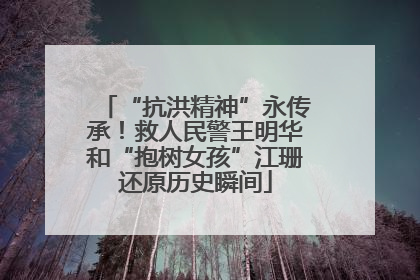 “抗洪精神”永传承！救人民警王明华和“抱树女孩”江珊还原历史瞬间