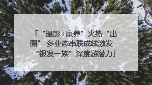“摄影+康养”火热“出圈” 多业态串联成线激发“银发一族”深度游潜力