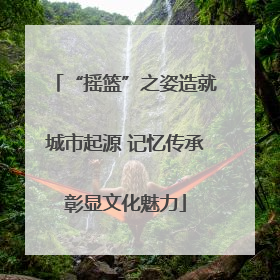 “摇篮”之姿造就城市起源 记忆传承彰显文化魅力