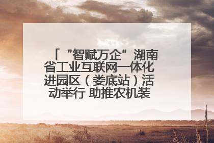 “智赋万企”湖南省工业互联网一体化进园区（娄底站）活动举行 助推农机装备产业高质量发展
