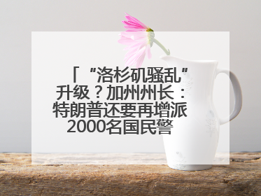 “洛杉矶骚乱”升级？加州州长：特朗普还要再增派2000名国民警卫队！