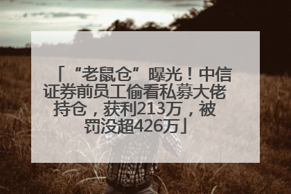 “老鼠仓”曝光！中信证券前员工偷看私募大佬持仓，获利213万，被罚没超426万