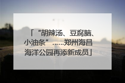 “胡辣汤、豆腐脑、小油条”……郑州海昌海洋公园再添新成员