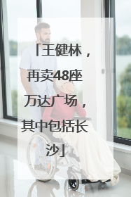 王健林，再卖48座万达广场，其中包括长沙