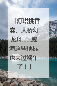 灯塔挑香囊、大桥幻龙舟……威海这些地标也来过端午了！