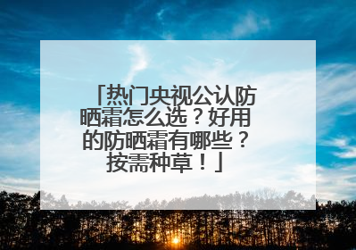 热门央视公认防晒霜怎么选？好用的防晒霜有哪些？按需种草！