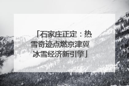 石家庄正定：热雪奇迹点燃京津冀冰雪经济新引擎
