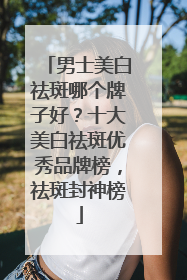 男士美白祛斑哪个牌子好？十大美白祛斑优秀品牌榜，祛斑封神榜