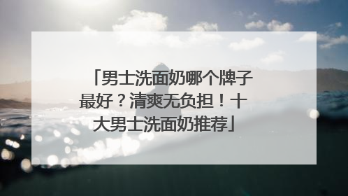 男士洗面奶哪个牌子最好？清爽无负担！十大男士洗面奶推荐