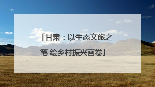 甘肃：以生态文旅之笔 绘乡村振兴画卷