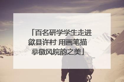 百名研学学生走进歙县许村 用画笔描摹徽风皖韵之美