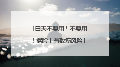 白天不要用！不要用！擦脸上有致癌风险