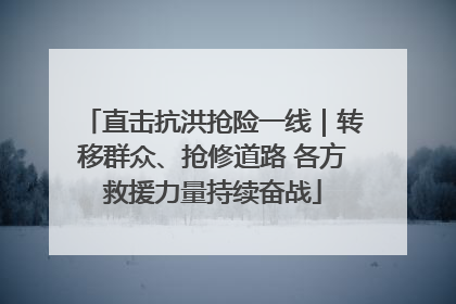 直击抗洪抢险一线｜转移群众、抢修道路 各方救援力量持续奋战