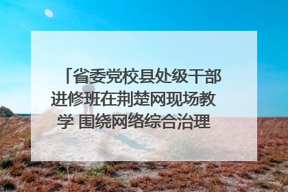 省委党校县处级干部进修班在荆楚网现场教学 围绕网络综合治理工作展开交流