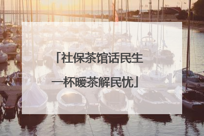 社保茶馆话民生 一杯暖茶解民忧