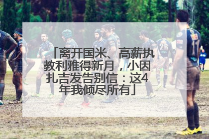 离开国米、高薪执教利雅得新月，小因扎吉发告别信：这4年我倾尽所有