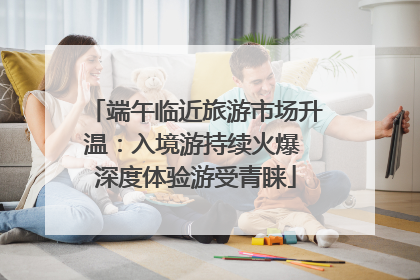 端午临近旅游市场升温：入境游持续火爆 深度体验游受青睐