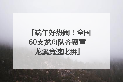 端午好热闹！全国60支龙舟队齐聚黄龙溪竞速比拼