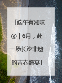 端午有湘味⑧｜6月，赴一场长沙非遗的青春盛宴