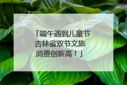 端午遇到儿童节 吉林省双节文旅消费创新高！