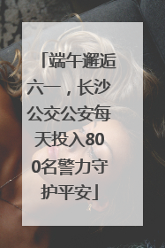 端午邂逅六一，长沙公交公安每天投入800名警力守护平安