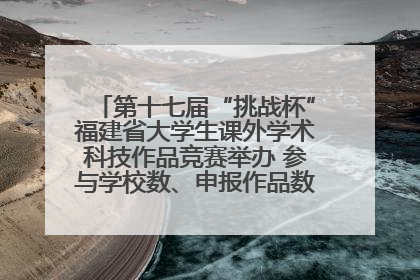 第十七届“挑战杯”福建省大学生课外学术科技作品竞赛举办 参与学校数、申报作品数创历史新高