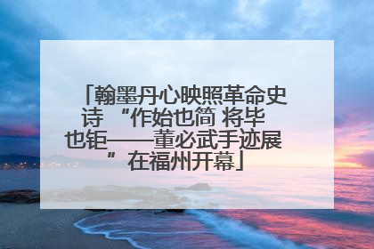翰墨丹心映照革命史诗 “作始也简 将毕也钜——董必武手迹展”在福州开幕