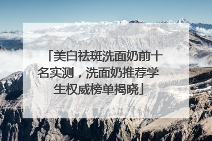 美白祛斑洗面奶前十名实测，洗面奶推荐学生权威榜单揭晓