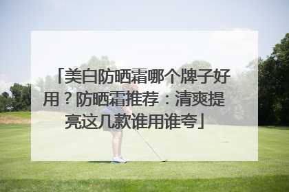 美白防晒霜哪个牌子好用？防晒霜推荐：清爽提亮这几款谁用谁夸