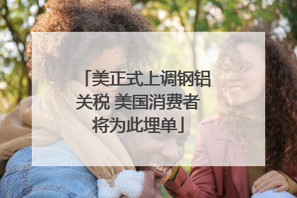 美正式上调钢铝关税 美国消费者将为此埋单