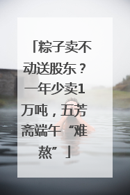 粽子卖不动送股东？一年少卖1万吨，五芳斋端午“难熬”