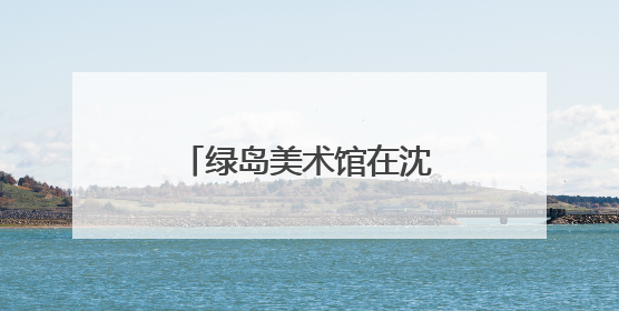 绿岛美术馆在沈阳城市学院开馆