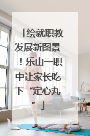 绘就职教发展新图景！乐山一职中让家长吃下“定心丸”