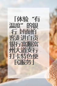 体验“有温度”的银行 封面拍客走进自贡银行富顺富州大道支行打卡特色便民服务