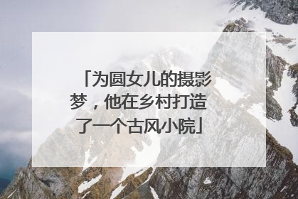 为圆女儿的摄影梦，他在乡村打造了一个古风小院