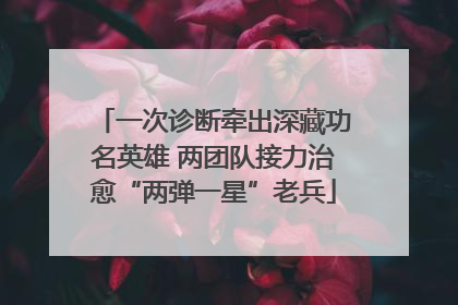 一次诊断牵出深藏功名英雄 两团队接力治愈“两弹一星”老兵