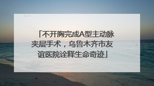 不开胸完成A型主动脉夹层手术，乌鲁木齐市友谊医院诠释生命奇迹