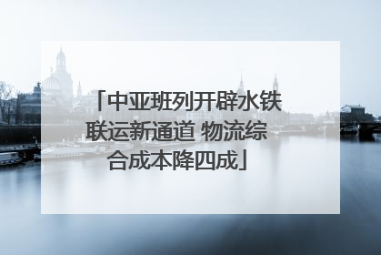中亚班列开辟水铁联运新通道 物流综合成本降四成