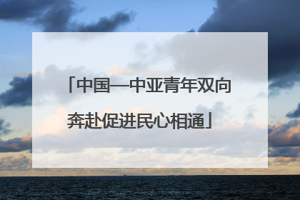 中国—中亚青年双向奔赴促进民心相通