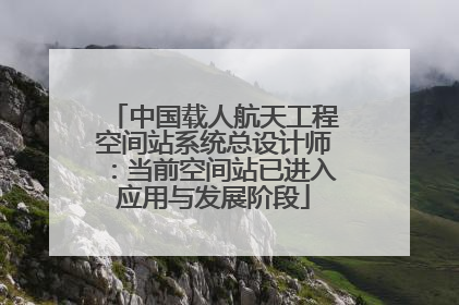 中国载人航天工程空间站系统总设计师：当前空间站已进入应用与发展阶段