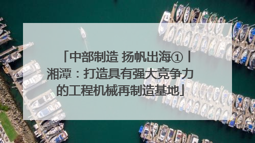 中部制造 扬帆出海①丨湘潭：打造具有强大竞争力的工程机械再制造基地